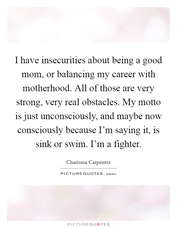 I have insecurities about being a good mom, or balancing my career with motherhood. All of those are very strong, very real obstacles. My motto is just unconsciously, and maybe now consciously because I'm saying it, is sink or swim. I'm a fighter Picture Quote #1