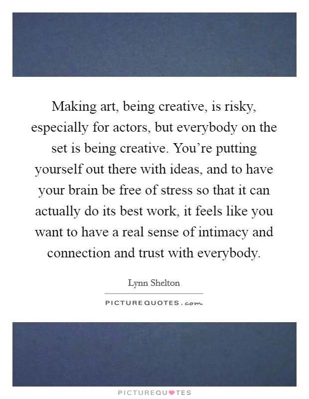 Making art, being creative, is risky, especially for actors, but everybody on the set is being creative. You're putting yourself out there with ideas, and to have your brain be free of stress so that it can actually do its best work, it feels like you want to have a real sense of intimacy and connection and trust with everybody Picture Quote #1