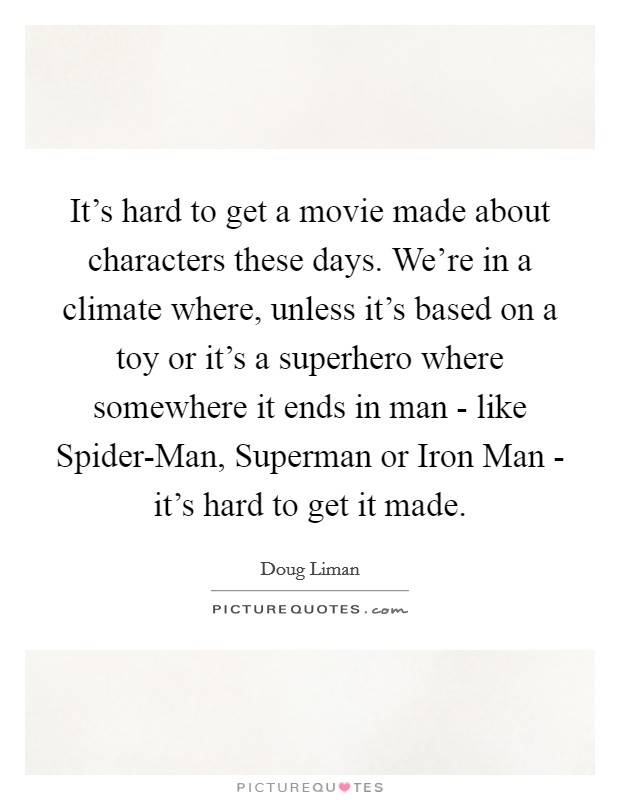 It's hard to get a movie made about characters these days. We're in a climate where, unless it's based on a toy or it's a superhero where somewhere it ends in man - like Spider-Man, Superman or Iron Man - it's hard to get it made Picture Quote #1