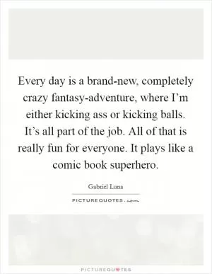Every day is a brand-new, completely crazy fantasy-adventure, where I’m either kicking ass or kicking balls. It’s all part of the job. All of that is really fun for everyone. It plays like a comic book superhero Picture Quote #1