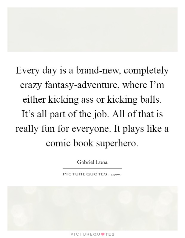 Every day is a brand-new, completely crazy fantasy-adventure, where I'm either kicking ass or kicking balls. It's all part of the job. All of that is really fun for everyone. It plays like a comic book superhero Picture Quote #1