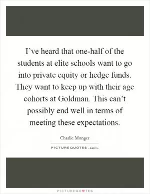 I’ve heard that one-half of the students at elite schools want to go into private equity or hedge funds. They want to keep up with their age cohorts at Goldman. This can’t possibly end well in terms of meeting these expectations Picture Quote #1