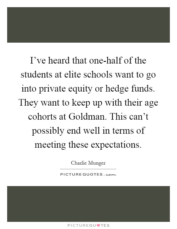 I've heard that one-half of the students at elite schools want to go into private equity or hedge funds. They want to keep up with their age cohorts at Goldman. This can't possibly end well in terms of meeting these expectations Picture Quote #1