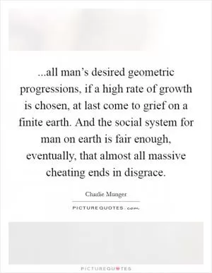 ...all man’s desired geometric progressions, if a high rate of growth is chosen, at last come to grief on a finite earth. And the social system for man on earth is fair enough, eventually, that almost all massive cheating ends in disgrace Picture Quote #1