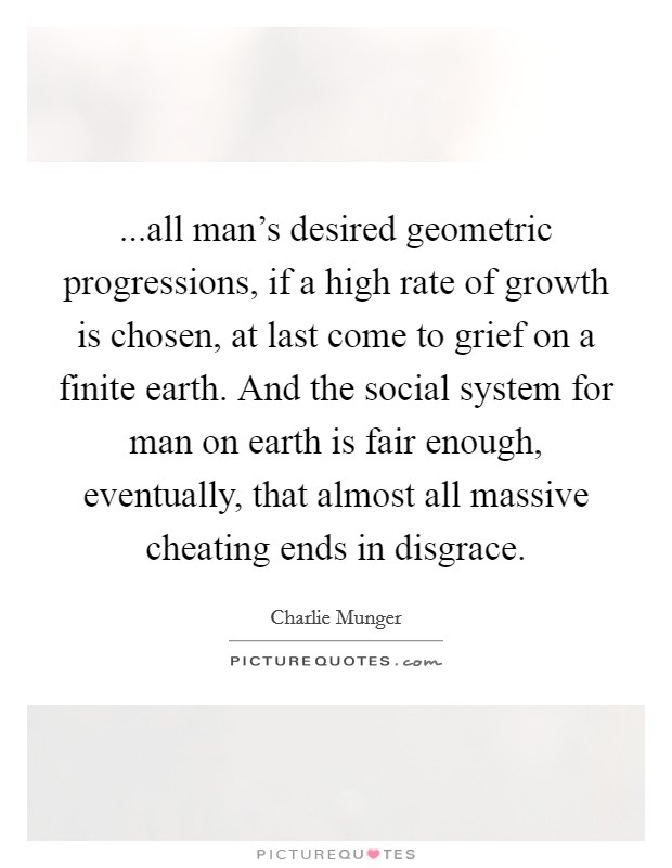 ...all man's desired geometric progressions, if a high rate of growth is chosen, at last come to grief on a finite earth. And the social system for man on earth is fair enough, eventually, that almost all massive cheating ends in disgrace Picture Quote #1
