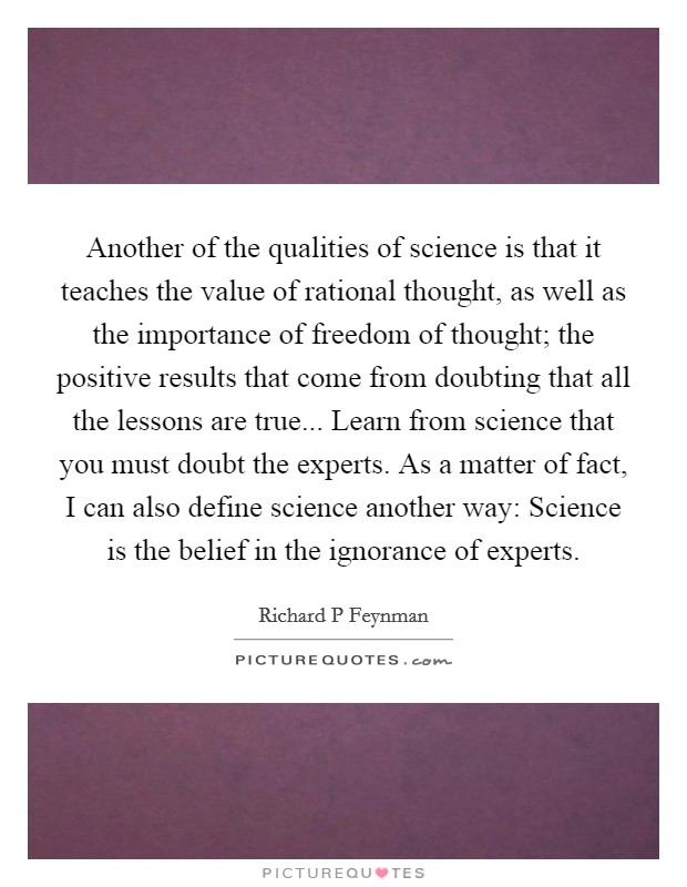 Another of the qualities of science is that it teaches the value of rational thought, as well as the importance of freedom of thought; the positive results that come from doubting that all the lessons are true... Learn from science that you must doubt the experts. As a matter of fact, I can also define science another way: Science is the belief in the ignorance of experts Picture Quote #1
