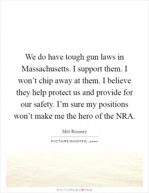We do have tough gun laws in Massachusetts. I support them. I won’t chip away at them. I believe they help protect us and provide for our safety. I’m sure my positions won’t make me the hero of the NRA Picture Quote #1