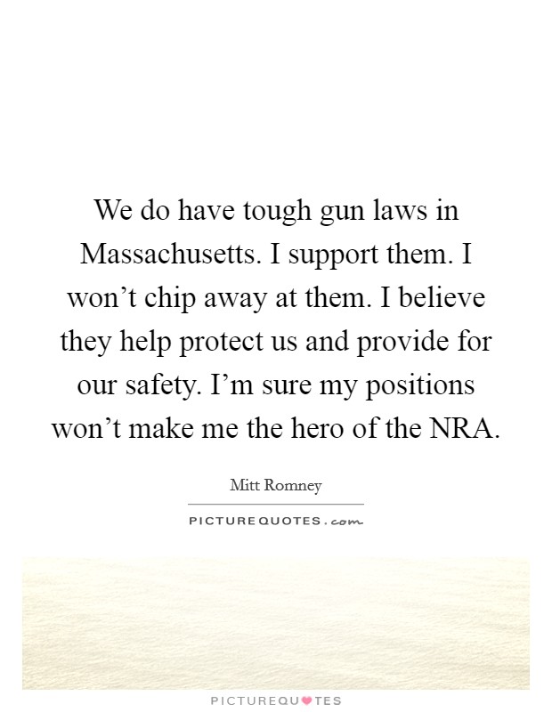 We do have tough gun laws in Massachusetts. I support them. I won't chip away at them. I believe they help protect us and provide for our safety. I'm sure my positions won't make me the hero of the NRA Picture Quote #1