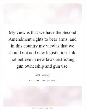 My view is that we have the Second Amendment rights to bear arms, and in this country my view is that we should not add new legistlation. I do not believe in new laws restricting gun ownership and gun use Picture Quote #1