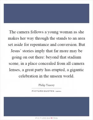 The camera follows a young woman as she makes her way through the stands to an area set aside for repentance and conversion. But Jesus’ stories imply that far more may be going on out there: beyond that stadium scene, in a place concealed from all camera lenses, a great party has erupted, a gigantic celebration in the unseen world Picture Quote #1
