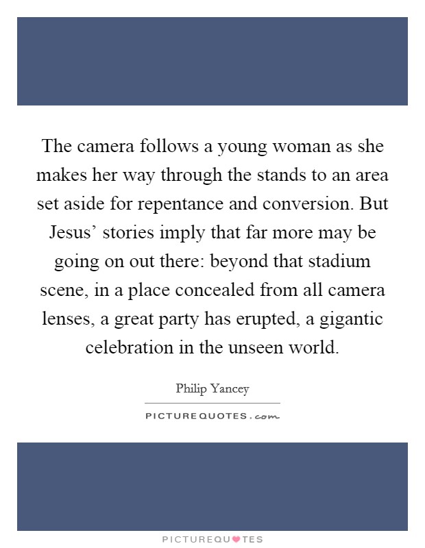 The camera follows a young woman as she makes her way through the stands to an area set aside for repentance and conversion. But Jesus' stories imply that far more may be going on out there: beyond that stadium scene, in a place concealed from all camera lenses, a great party has erupted, a gigantic celebration in the unseen world Picture Quote #1