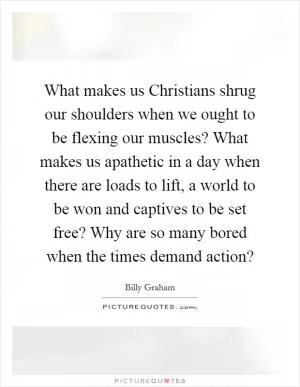 What makes us Christians shrug our shoulders when we ought to be flexing our muscles? What makes us apathetic in a day when there are loads to lift, a world to be won and captives to be set free? Why are so many bored when the times demand action? Picture Quote #1