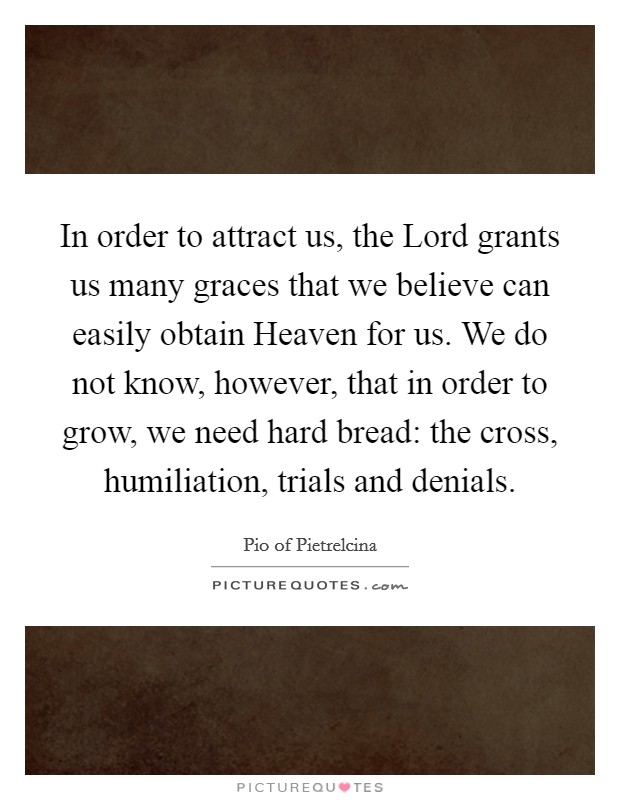 In order to attract us, the Lord grants us many graces that we believe can easily obtain Heaven for us. We do not know, however, that in order to grow, we need hard bread: the cross, humiliation, trials and denials Picture Quote #1