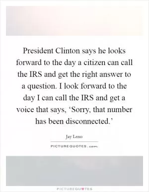 President Clinton says he looks forward to the day a citizen can call the IRS and get the right answer to a question. I look forward to the day I can call the IRS and get a voice that says, ‘Sorry, that number has been disconnected.’ Picture Quote #1
