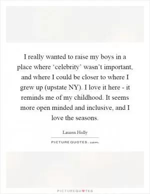 I really wanted to raise my boys in a place where ‘celebrity’ wasn’t important, and where I could be closer to where I grew up (upstate NY). I love it here - it reminds me of my childhood. It seems more open minded and inclusive, and I love the seasons Picture Quote #1