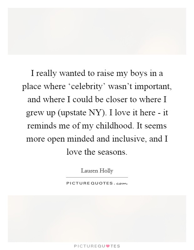 I really wanted to raise my boys in a place where ‘celebrity' wasn't important, and where I could be closer to where I grew up (upstate NY). I love it here - it reminds me of my childhood. It seems more open minded and inclusive, and I love the seasons Picture Quote #1