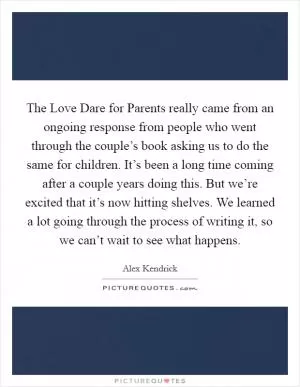 The Love Dare for Parents really came from an ongoing response from people who went through the couple’s book asking us to do the same for children. It’s been a long time coming after a couple years doing this. But we’re excited that it’s now hitting shelves. We learned a lot going through the process of writing it, so we can’t wait to see what happens Picture Quote #1