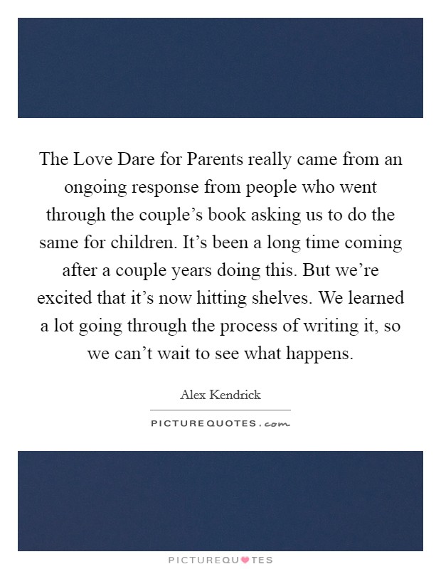 The Love Dare for Parents really came from an ongoing response from people who went through the couple's book asking us to do the same for children. It's been a long time coming after a couple years doing this. But we're excited that it's now hitting shelves. We learned a lot going through the process of writing it, so we can't wait to see what happens Picture Quote #1