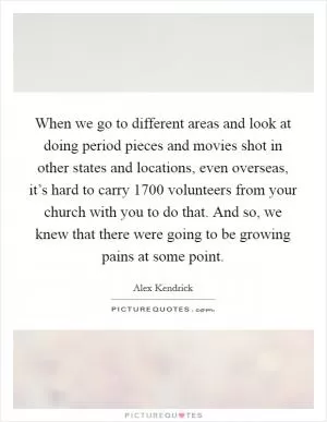 When we go to different areas and look at doing period pieces and movies shot in other states and locations, even overseas, it’s hard to carry 1700 volunteers from your church with you to do that. And so, we knew that there were going to be growing pains at some point Picture Quote #1
