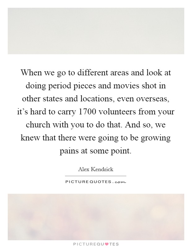 When we go to different areas and look at doing period pieces and movies shot in other states and locations, even overseas, it's hard to carry 1700 volunteers from your church with you to do that. And so, we knew that there were going to be growing pains at some point Picture Quote #1