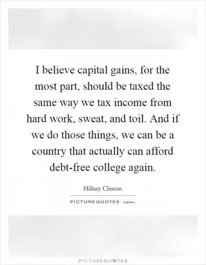 I believe capital gains, for the most part, should be taxed the same way we tax income from hard work, sweat, and toil. And if we do those things, we can be a country that actually can afford debt-free college again Picture Quote #1