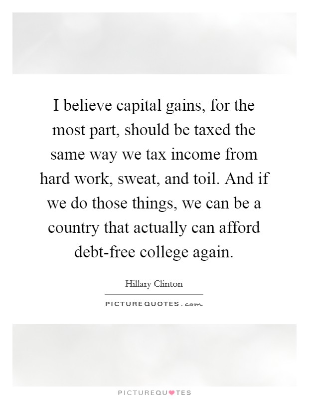 I believe capital gains, for the most part, should be taxed the same way we tax income from hard work, sweat, and toil. And if we do those things, we can be a country that actually can afford debt-free college again Picture Quote #1