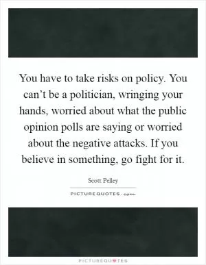 You have to take risks on policy. You can’t be a politician, wringing your hands, worried about what the public opinion polls are saying or worried about the negative attacks. If you believe in something, go fight for it Picture Quote #1