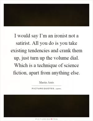 I would say I’m an ironist not a satirist. All you do is you take existing tendencies and crank them up, just turn up the volume dial. Which is a technique of science fiction, apart from anything else Picture Quote #1