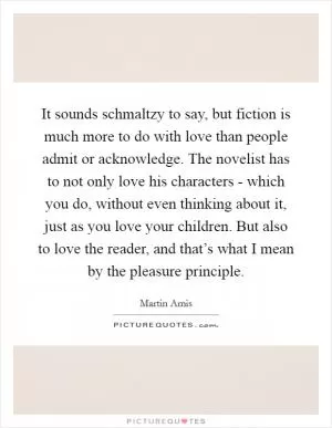 It sounds schmaltzy to say, but fiction is much more to do with love than people admit or acknowledge. The novelist has to not only love his characters - which you do, without even thinking about it, just as you love your children. But also to love the reader, and that’s what I mean by the pleasure principle Picture Quote #1