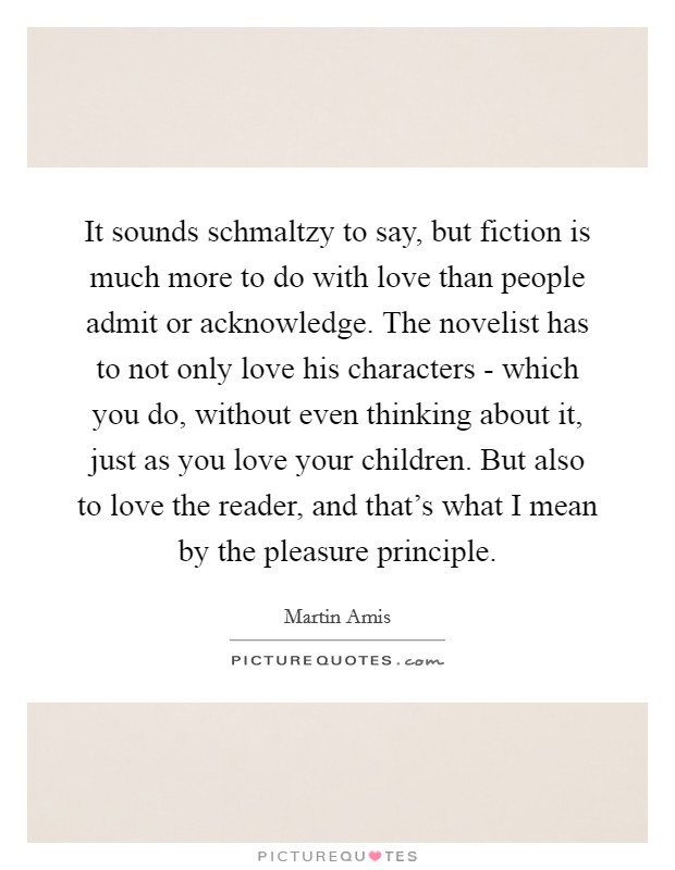 It sounds schmaltzy to say, but fiction is much more to do with love than people admit or acknowledge. The novelist has to not only love his characters - which you do, without even thinking about it, just as you love your children. But also to love the reader, and that's what I mean by the pleasure principle Picture Quote #1