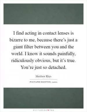 I find acting in contact lenses is bizarre to me, because there’s just a giant filter between you and the world. I know it sounds painfully, ridiculously obvious, but it’s true. You’re just so detached Picture Quote #1