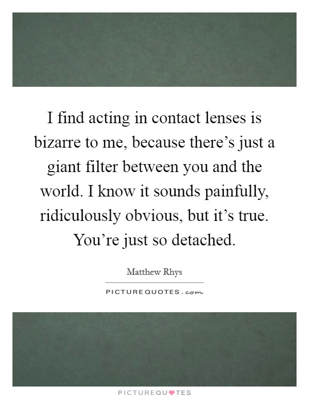 I find acting in contact lenses is bizarre to me, because there's just a giant filter between you and the world. I know it sounds painfully, ridiculously obvious, but it's true. You're just so detached Picture Quote #1