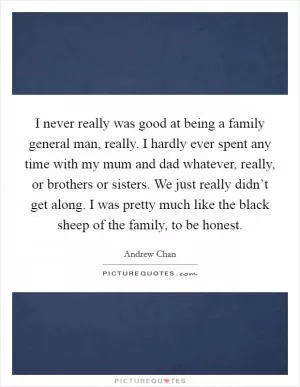 I never really was good at being a family general man, really. I hardly ever spent any time with my mum and dad whatever, really, or brothers or sisters. We just really didn’t get along. I was pretty much like the black sheep of the family, to be honest Picture Quote #1