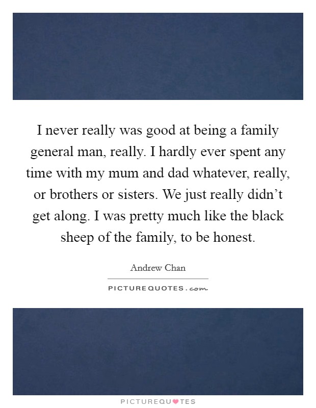 I never really was good at being a family general man, really. I hardly ever spent any time with my mum and dad whatever, really, or brothers or sisters. We just really didn't get along. I was pretty much like the black sheep of the family, to be honest Picture Quote #1