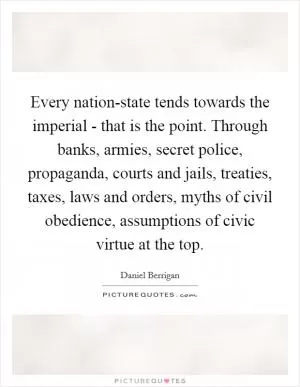 Every nation-state tends towards the imperial - that is the point. Through banks, armies, secret police, propaganda, courts and jails, treaties, taxes, laws and orders, myths of civil obedience, assumptions of civic virtue at the top Picture Quote #1