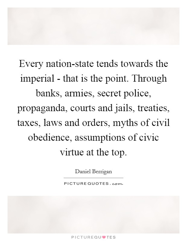Every nation-state tends towards the imperial - that is the point. Through banks, armies, secret police, propaganda, courts and jails, treaties, taxes, laws and orders, myths of civil obedience, assumptions of civic virtue at the top Picture Quote #1