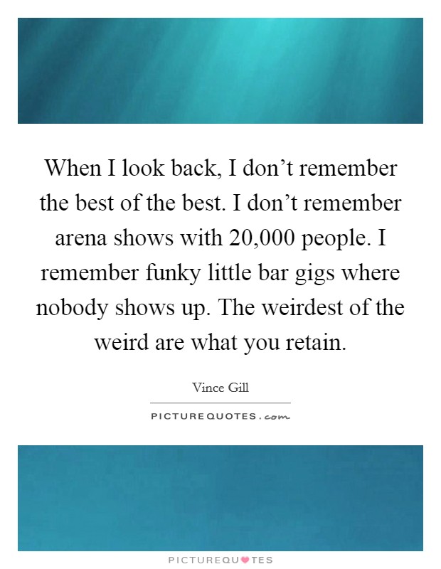 When I look back, I don't remember the best of the best. I don't remember arena shows with 20,000 people. I remember funky little bar gigs where nobody shows up. The weirdest of the weird are what you retain Picture Quote #1