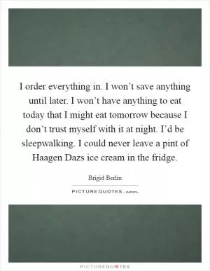 I order everything in. I won’t save anything until later. I won’t have anything to eat today that I might eat tomorrow because I don’t trust myself with it at night. I’d be sleepwalking. I could never leave a pint of Haagen Dazs ice cream in the fridge Picture Quote #1