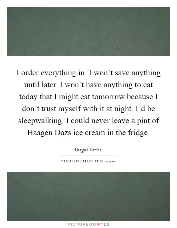 I order everything in. I won't save anything until later. I won't have anything to eat today that I might eat tomorrow because I don't trust myself with it at night. I'd be sleepwalking. I could never leave a pint of Haagen Dazs ice cream in the fridge Picture Quote #1