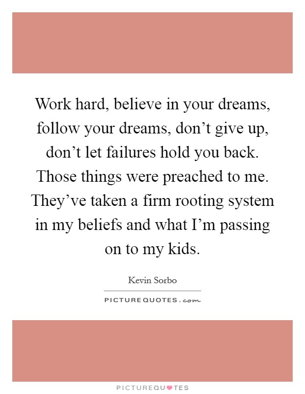Work hard, believe in your dreams, follow your dreams, don't give up, don't let failures hold you back. Those things were preached to me. They've taken a firm rooting system in my beliefs and what I'm passing on to my kids Picture Quote #1