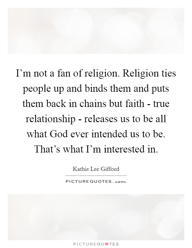 I'm not a fan of religion. Religion ties people up and binds them and puts them back in chains but faith - true relationship - releases us to be all what God ever intended us to be. That's what I'm interested in Picture Quote #1