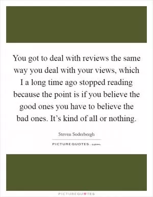 You got to deal with reviews the same way you deal with your views, which I a long time ago stopped reading because the point is if you believe the good ones you have to believe the bad ones. It’s kind of all or nothing Picture Quote #1