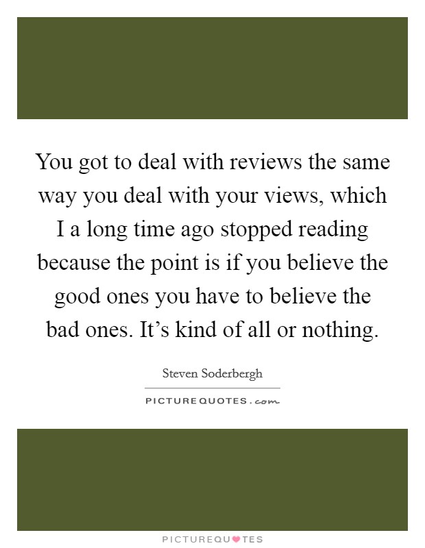 You got to deal with reviews the same way you deal with your views, which I a long time ago stopped reading because the point is if you believe the good ones you have to believe the bad ones. It's kind of all or nothing Picture Quote #1