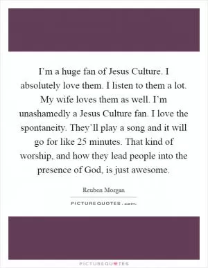 I’m a huge fan of Jesus Culture. I absolutely love them. I listen to them a lot. My wife loves them as well. I’m unashamedly a Jesus Culture fan. I love the spontaneity. They’ll play a song and it will go for like 25 minutes. That kind of worship, and how they lead people into the presence of God, is just awesome Picture Quote #1