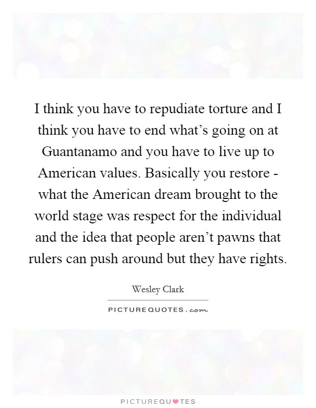 I think you have to repudiate torture and I think you have to end what's going on at Guantanamo and you have to live up to American values. Basically you restore - what the American dream brought to the world stage was respect for the individual and the idea that people aren't pawns that rulers can push around but they have rights Picture Quote #1