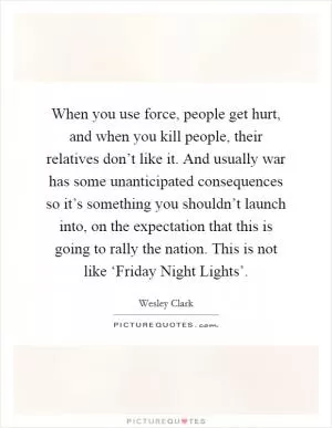 When you use force, people get hurt, and when you kill people, their relatives don’t like it. And usually war has some unanticipated consequences so it’s something you shouldn’t launch into, on the expectation that this is going to rally the nation. This is not like ‘Friday Night Lights’ Picture Quote #1