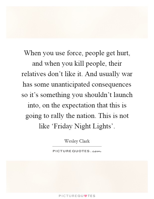 When you use force, people get hurt, and when you kill people, their relatives don't like it. And usually war has some unanticipated consequences so it's something you shouldn't launch into, on the expectation that this is going to rally the nation. This is not like ‘Friday Night Lights' Picture Quote #1