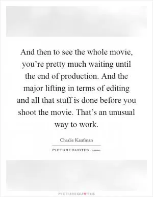 And then to see the whole movie, you’re pretty much waiting until the end of production. And the major lifting in terms of editing and all that stuff is done before you shoot the movie. That’s an unusual way to work Picture Quote #1