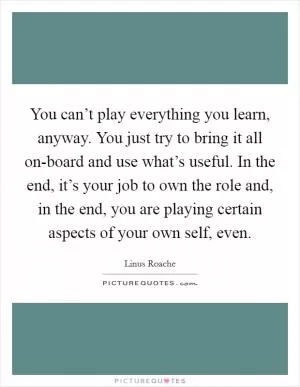You can’t play everything you learn, anyway. You just try to bring it all on-board and use what’s useful. In the end, it’s your job to own the role and, in the end, you are playing certain aspects of your own self, even Picture Quote #1