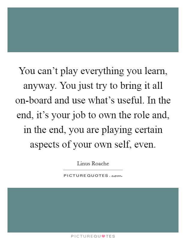 You can't play everything you learn, anyway. You just try to bring it all on-board and use what's useful. In the end, it's your job to own the role and, in the end, you are playing certain aspects of your own self, even Picture Quote #1